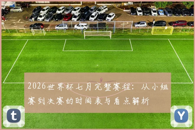 2026世界杯七月完整赛程：从小组赛到决赛的时间表与看点解析