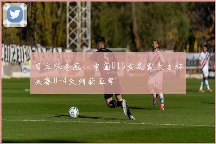 日本队夺冠，中国U16女足蒙太古杯决赛0-4失利获亚军