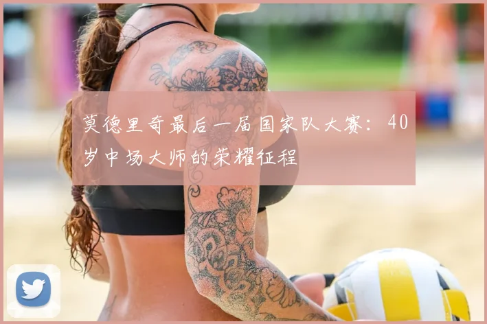 莫德里奇最后一届国家队大赛：40岁中场大师的荣耀征程