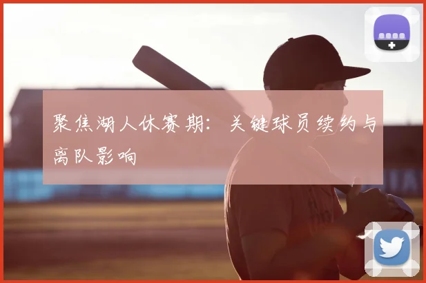 聚焦湖人休赛期：关键球员续约与离队影响