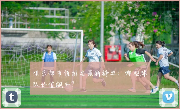 俱乐部市值排名最新榜单：哪些球队价值飙升？