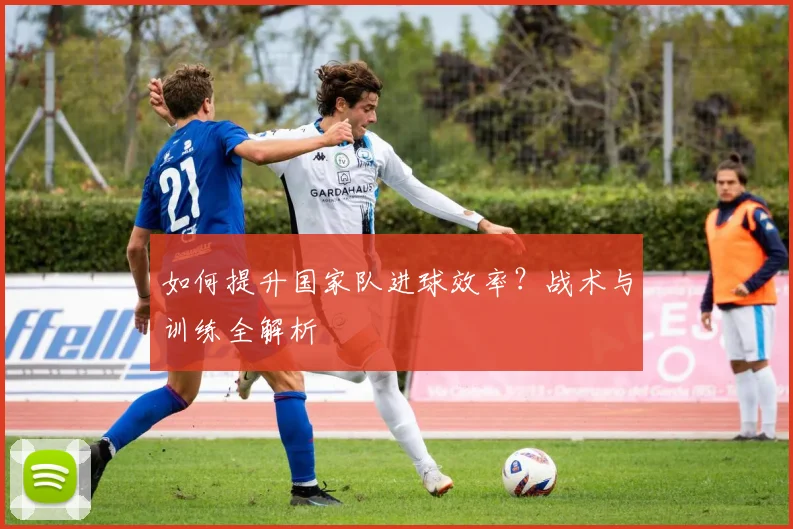 如何提升国家队进球效率？战术与训练全解析
