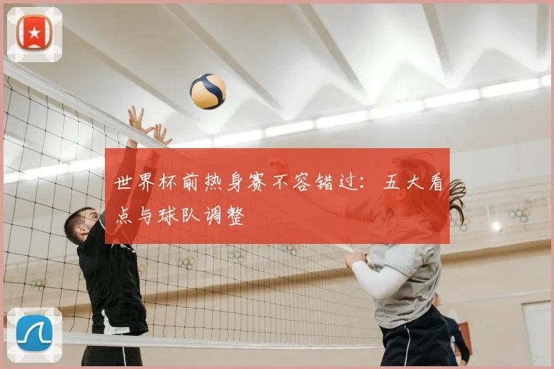 世界杯前热身赛不容错过：五大看点与球队调整