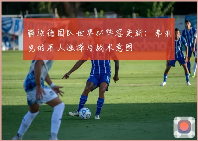 解读德国队世界杯阵容更新:弗利克的用人选择与战术意图