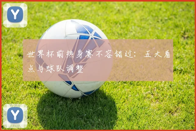 世界杯前热身赛不容错过：五大看点与球队调整