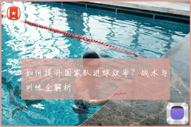 如何提升国家队进球效率？战术与训练全解析