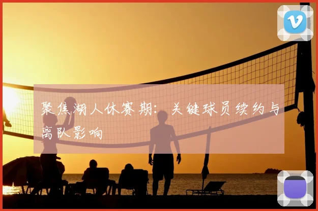 聚焦湖人休赛期：关键球员续约与离队影响