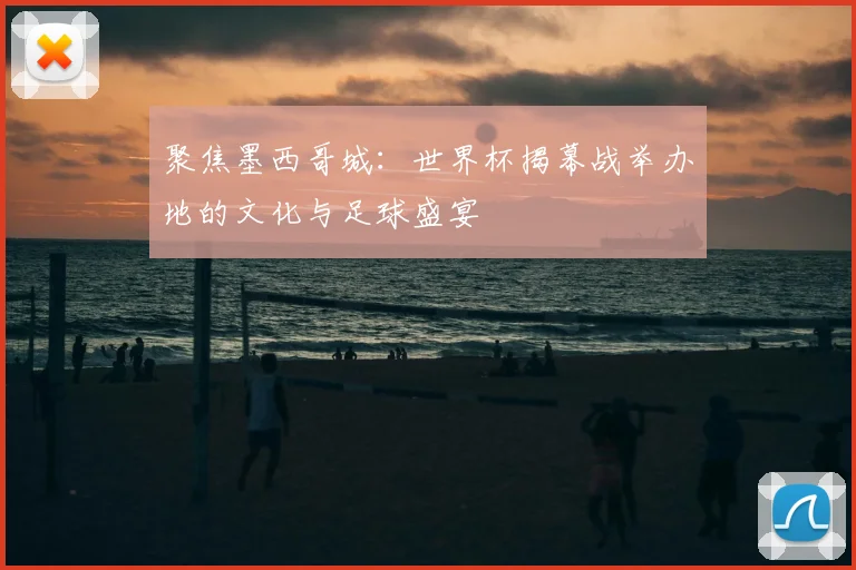 聚焦墨西哥城:世界杯揭幕战举办地的文化与足球盛宴