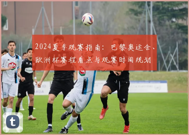 2024夏季观赛指南：巴黎奥运会、欧洲杯赛程看点与观赛时间规划