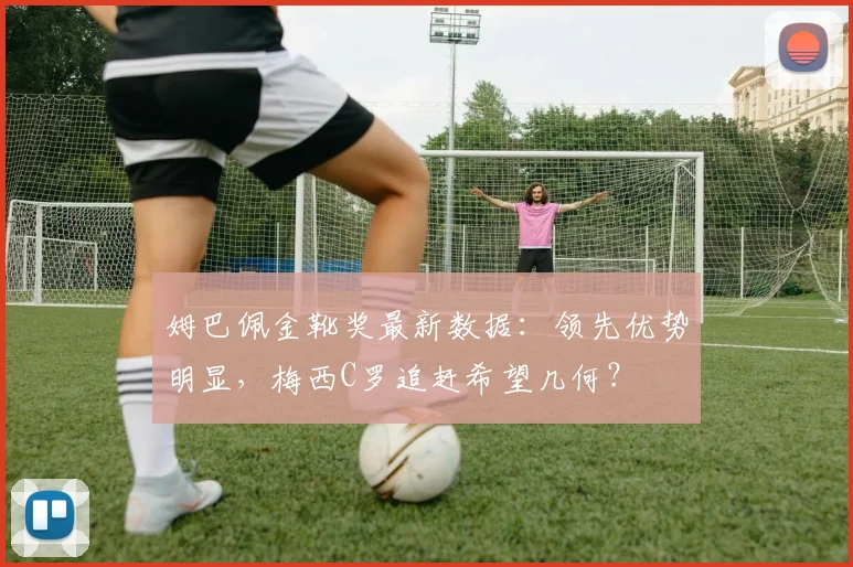姆巴佩金靴奖最新数据：领先优势明显，梅西C罗追赶希望几何？
