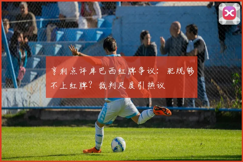 亨利点评库巴西红牌争议：犯规够不上红牌？裁判尺度引热议