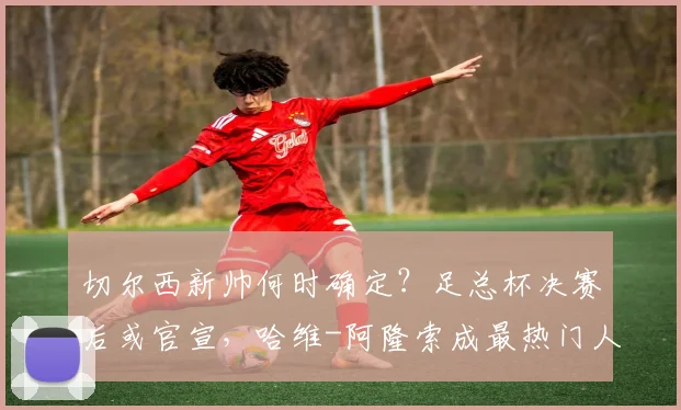 切尔西新帅何时确定？足总杯决赛后或官宣，哈维-阿隆索成最热门人选