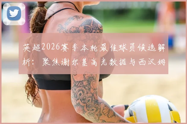 英超2026赛季本轮最佳球员候选解析：聚焦谢尔基高光数据与西汉姆双星入选背后的战术原因