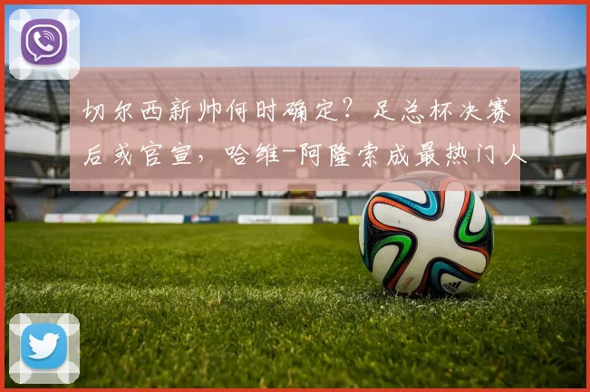 切尔西新帅何时确定？足总杯决赛后或官宣，哈维-阿隆索成最热门人选